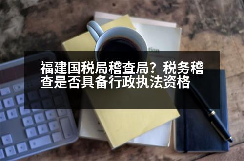 福建國(guó)稅局稽查局？稅務(wù)稽查是否具備行政執(zhí)法資格