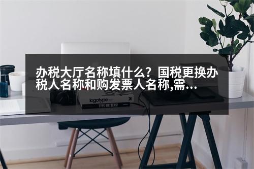 辦稅大廳名稱填什么？國稅更換辦稅人名稱和購發(fā)票人名稱,需要什么證件,辦理什么手續(xù)