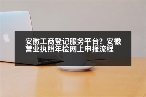 安徽工商登記服務(wù)平臺？安徽營業(yè)執(zhí)照年檢網(wǎng)上申報(bào)流程