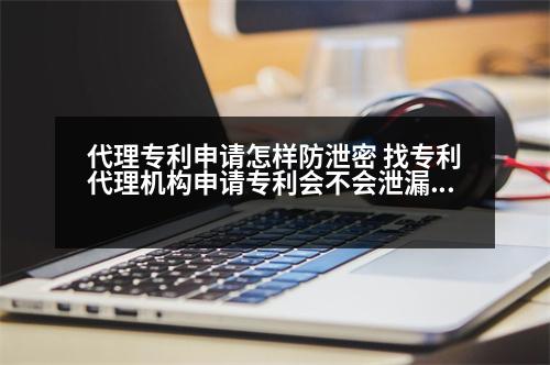 代理專利申請怎樣防泄密 找專利代理機(jī)構(gòu)申請專利會不會泄漏秘密