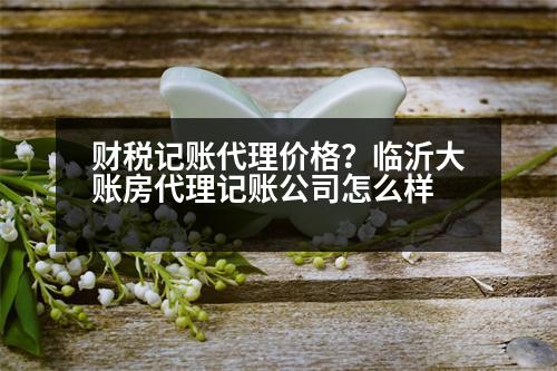 財稅記賬代理價格？臨沂大賬房代理記賬公司怎么樣