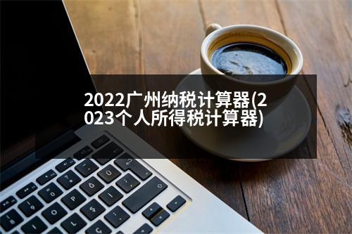 2022廣州納稅計(jì)算器(2023個(gè)人所得稅計(jì)算器)