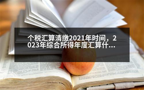 個(gè)稅匯算清繳2021年時(shí)間，2023年綜合所得年度匯算什么時(shí)候開(kāi)始