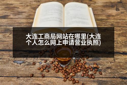 大連工商局網(wǎng)站在哪里(大連個人怎么網(wǎng)上申請營業(yè)執(zhí)照)