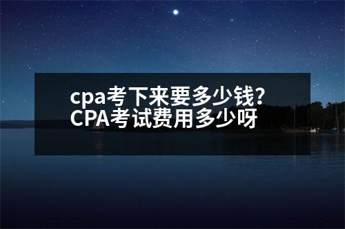 cpa考下來要多少錢？CPA考試費(fèi)用多少呀