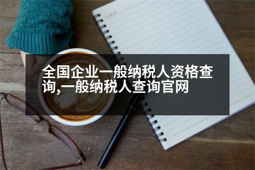 全國企業(yè)一般納稅人資格查詢,一般納稅人查詢官網(wǎng)