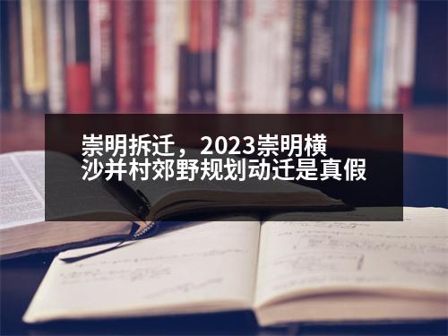 崇明拆遷，2023崇明橫沙并村郊野規(guī)劃動遷是真假