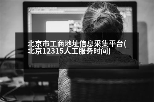 北京市工商地址信息采集平臺(北京12315人工服務時間)