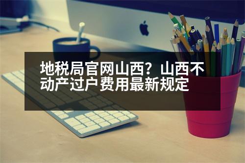 地稅局官網(wǎng)山西？山西不動(dòng)產(chǎn)過戶費(fèi)用最新規(guī)定