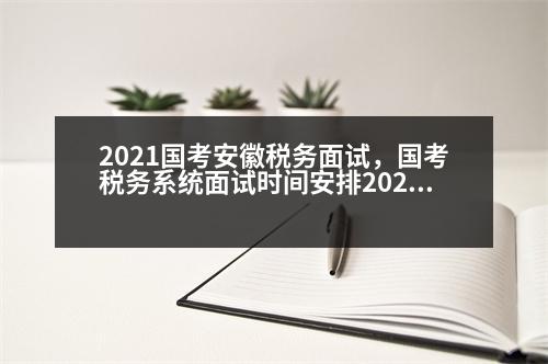 2021國考安徽稅務(wù)面試，國考稅務(wù)系統(tǒng)面試時(shí)間安排2023年