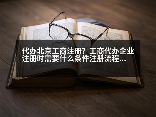 代辦北京工商注冊(cè)？工商代辦企業(yè)注冊(cè)時(shí)需要什么條件注冊(cè)流程是什么