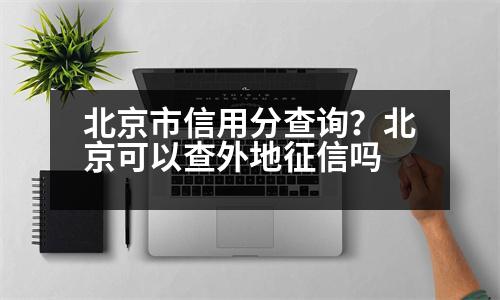 北京市信用分查詢？北京可以查外地征信嗎