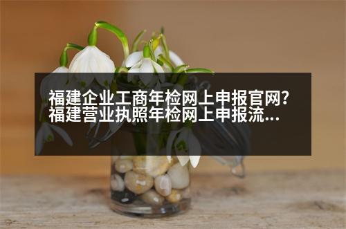 福建企業(yè)工商年檢網(wǎng)上申報官網(wǎng)？福建營業(yè)執(zhí)照年檢網(wǎng)上申報流程