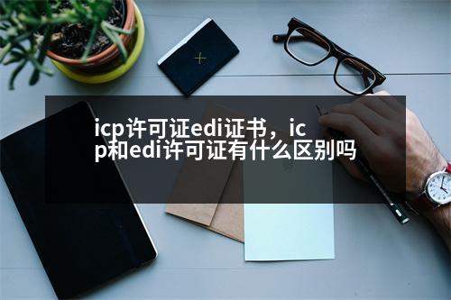 icp許可證edi證書，icp和edi許可證有什么區(qū)別嗎