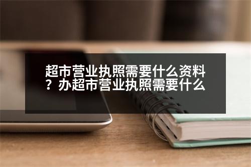 超市營業(yè)執(zhí)照需要什么資料？辦超市營業(yè)執(zhí)照需要什么