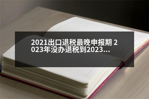 2021出口退稅最晚申報(bào)期 2023年沒(méi)辦退稅到2023年還可以辦嗎