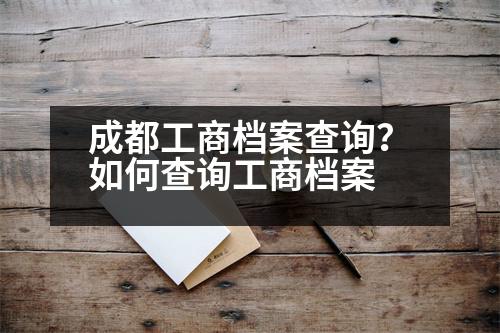 成都工商檔案查詢？如何查詢工商檔案