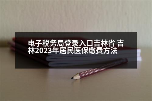 電子稅務(wù)局登錄入口吉林省 吉林2023年居民醫(yī)保繳費方法