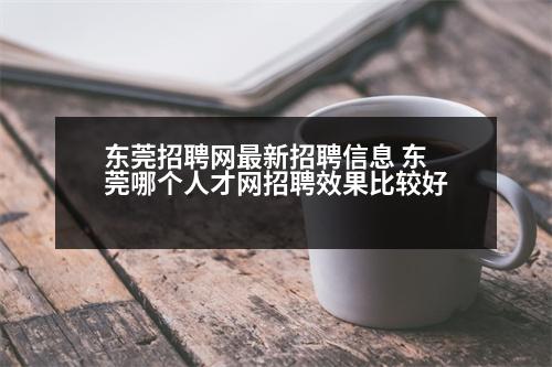 東莞招聘網(wǎng)最新招聘信息 東莞哪個人才網(wǎng)招聘效果比較好