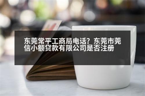 東莞常平工商局電話？東莞市莞信小額貸款有限公司是否注冊