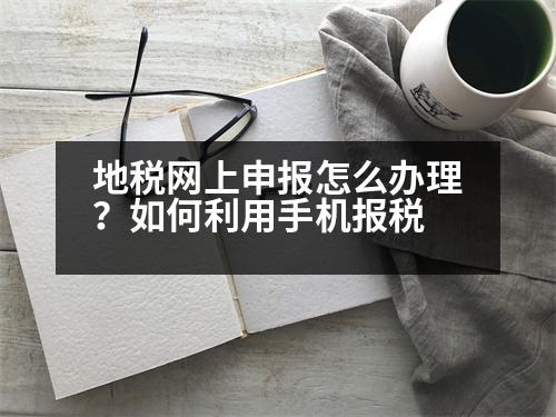 地稅網(wǎng)上申報(bào)怎么辦理？如何利用手機(jī)報(bào)稅