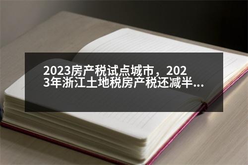 2023房產(chǎn)稅試點(diǎn)城市，2023年浙江土地稅房產(chǎn)稅還減半嗎