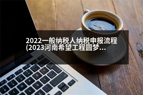 2022一般納稅人納稅申報(bào)流程(2023河南希望工程圓夢(mèng)行動(dòng)申請(qǐng)流程)