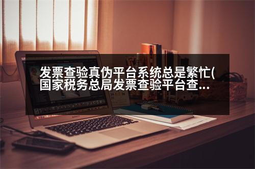 發(fā)票查驗(yàn)真?zhèn)纹脚_系統(tǒng)總是繁忙(國家稅務(wù)總局發(fā)票查驗(yàn)平臺查發(fā)票真?zhèn)慰偸翘崾鞠到y(tǒng)繁忙是怎么回事，已安裝根證書了)