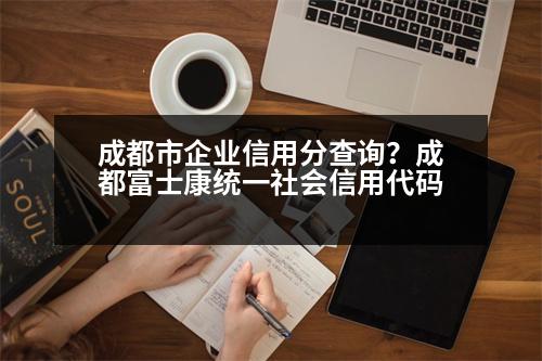 成都市企業(yè)信用分查詢？成都富士康統(tǒng)一社會(huì)信用代碼