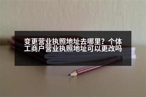 變更營業(yè)執(zhí)照地址去哪里？個(gè)體工商戶營業(yè)執(zhí)照地址可以更改嗎