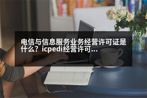 電信與信息服務業(yè)務經(jīng)營許可證是什么？icpedi經(jīng)營許可證是什么