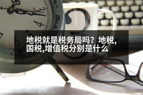 地稅就是稅務局嗎？地稅,國稅,增值稅分別是什么