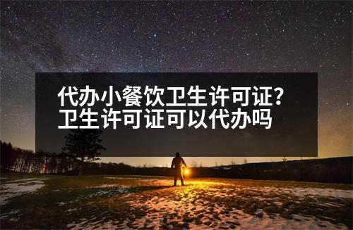 代辦小餐飲衛(wèi)生許可證？衛(wèi)生許可證可以代辦嗎