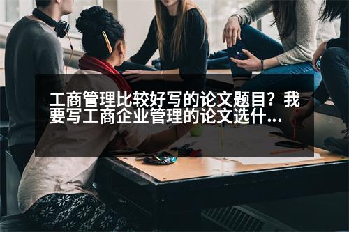 工商管理比較好寫的論文題目？我要寫工商企業(yè)管理的論文選什么題目比較好