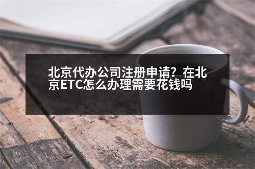 北京代辦公司注冊(cè)申請(qǐng)？在北京ETC怎么辦理需要花錢(qián)嗎