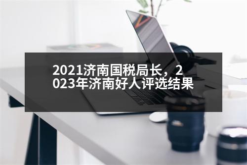 2021濟(jì)南國(guó)稅局長(zhǎng)，2023年濟(jì)南好人評(píng)選結(jié)果