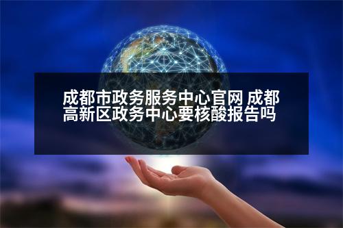 成都市政務服務中心官網 成都高新區(qū)政務中心要核酸報告嗎