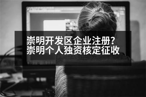 崇明開發(fā)區(qū)企業(yè)注冊(cè)？崇明個(gè)人獨(dú)資核定征收