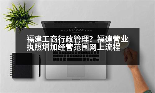 福建工商行政管理？福建營(yíng)業(yè)執(zhí)照增加經(jīng)營(yíng)范圍網(wǎng)上流程