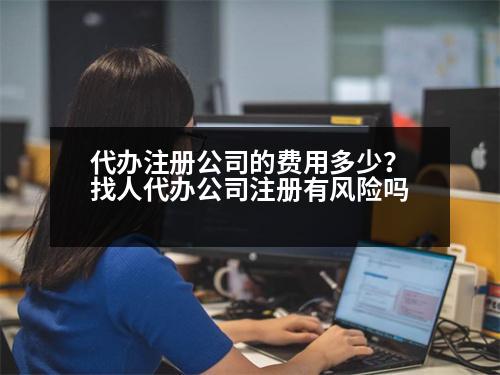 代辦注冊(cè)公司的費(fèi)用多少？找人代辦公司注冊(cè)有風(fēng)險(xiǎn)嗎