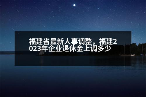 福建省最新人事調(diào)整，福建2023年企業(yè)退休金上調(diào)多少