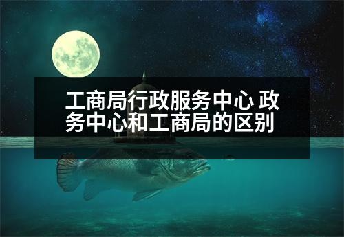 工商局行政服務中心 政務中心和工商局的區(qū)別