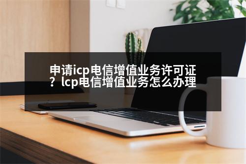 申請icp電信增值業(yè)務許可證？lcp電信增值業(yè)務怎么辦理