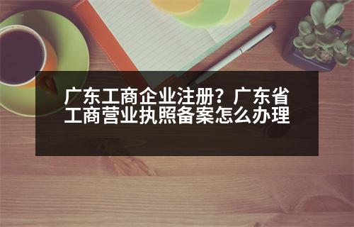 廣東工商企業(yè)注冊(cè)？廣東省工商營(yíng)業(yè)執(zhí)照備案怎么辦理