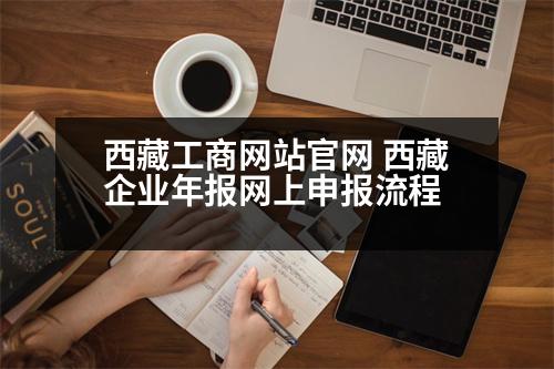 西藏工商網(wǎng)站官網(wǎng) 西藏企業(yè)年報(bào)網(wǎng)上申報(bào)流程