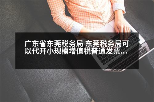 廣東省東莞稅務局 東莞稅務局可以代開小規(guī)模增值稅普通發(fā)票嗎