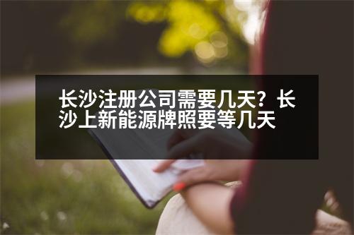 長(zhǎng)沙注冊(cè)公司需要幾天？長(zhǎng)沙上新能源牌照要等幾天