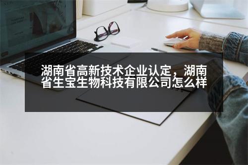 湖南省高新技術(shù)企業(yè)認(rèn)定，湖南省生寶生物科技有限公司怎么樣