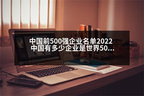 中國前500強(qiáng)企業(yè)名單2022 中國有多少企業(yè)是世界500強(qiáng)