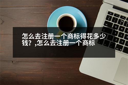 怎么去注冊一個商標得花多少錢？,怎么去注冊一個商標